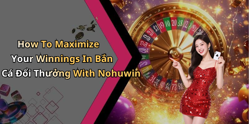How To Maximize Your Winnings In Bắn Cá Đổi Thưởng With Nohuwin